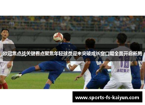 欧冠焦点战关键看点聚焦年轻球员迎来突破成长窗口期全面开启新局