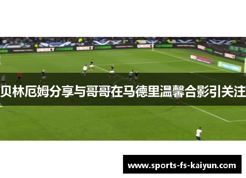 贝林厄姆分享与哥哥在马德里温馨合影引关注