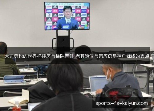 大迫勇也的世界杯经历与梯队晋升 老将跑位与策应仍是神户锋线的支点 大迫勇也的世界杯经历与梯队晋升 老将跑位与策应仍是神户锋线的支点